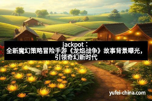 jackpot：全新魔幻策略冒险手游《龙焰战争》故事背景曝光，引领奇幻新时代